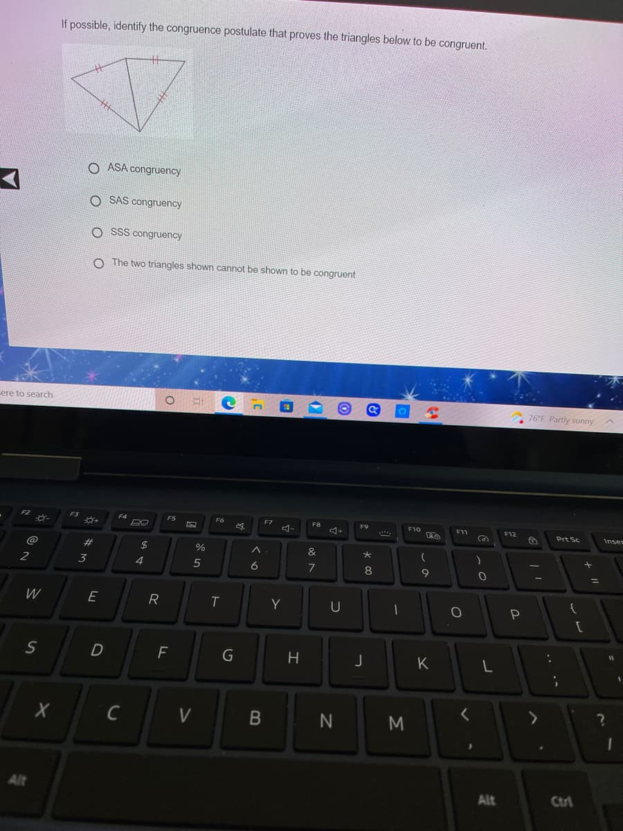 If possible, identify the congruence postulate that proves the triangles below to be congruent.
十
O ASA congruency
SAS congruency
O SSS congruency
O The two triangles shown cannot be shown to be congruent
ere to search
76°F Partly sunny
F2
F3
F4
FS
F6
F7
F8
F9
F10
F11
F12
Prt Sc
Inses
@
#
2$
&
2
3
4
6
7
8
9
W
E
R
Y
U
D
H
K
C
V
Alt
Alt
Ctrl
B
