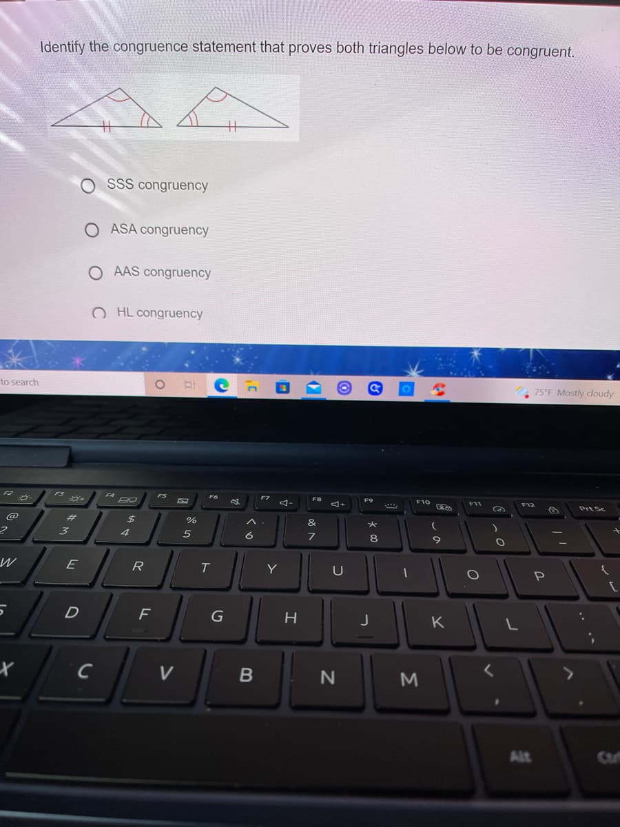 Identify the congruence statement that proves both triangles below to be congruent.
%3
%3
O SSS congruency
O ASA congruency
O AAS congruency
O HL congruency
to search
75°F Mostly cloudy
F2
F3
F4
FS
F6
F8
F9
F10
F11
F12
Prt Sc
@
24
%
&
4
6
8
9
W
R
Y
U
P
D
K
C
V
Alt
Σ
