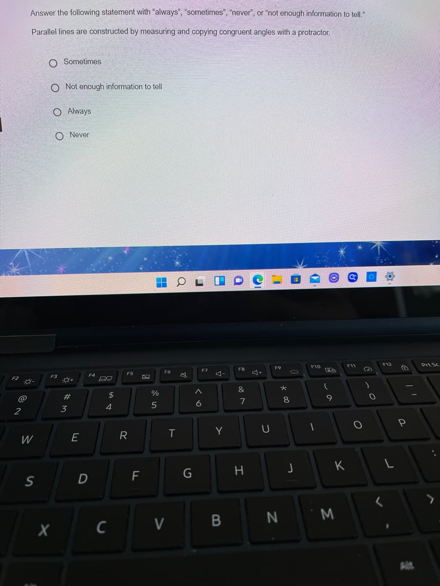 Answer the following statement with "always", "sometimes", "never", or "not enough information to tell."
Parallel lines are constructed by measuring and copying congruent angles with a protractor.
O Sometimes
O Not enough information to tell
O Always
O Never
F11
F12
Prt Sc
F9
F10
F7
F8
Ca
F6
F4
F5
コー
F3
&
#3
2$
%
@
9
6
7
2
3
4
Y
W
E
R
K
F
G
つ
エ
