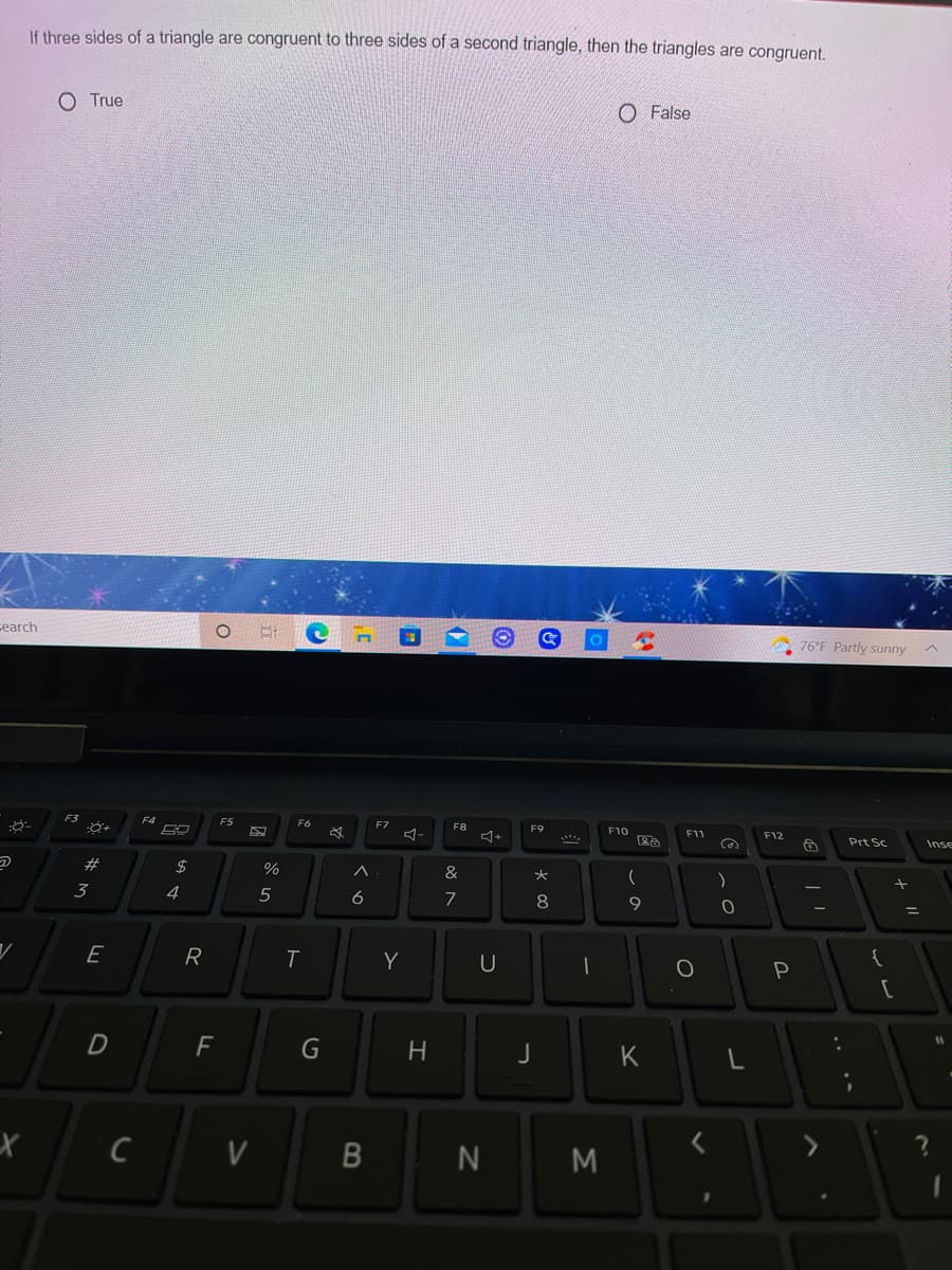 If three sides of a triangle are congruent to three sides of a second triangle, then the triangles are congruent.
O True
O False
search
76°F Partly sunny
F4
ES
F6
F7
F8
F9
F10
F11
F12
Prt Sc
Inse
#
3
4
5
6
8
9
E
R
Y
P
[
G
H
J
K
V
.. ..
B
