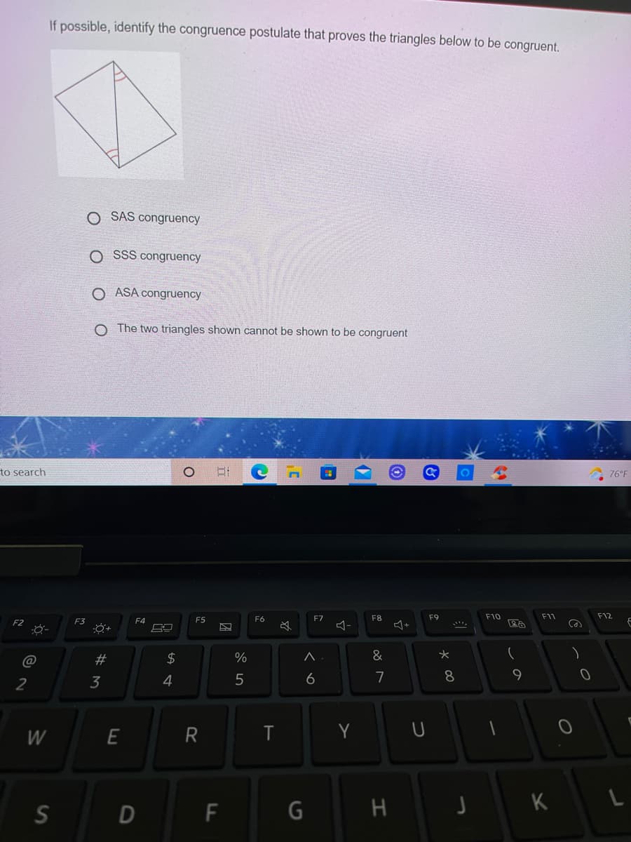 If possible, identify the congruence postulate that proves the triangles below to be congruent.
O SAS congruency
O SsS congruency
O ASA congruency
O The two triangles shown cannot be shown to be congruent
to search
76°F
F5
F6
F7
F8
F9
F10
F11
F12
F2
F3
F4
必
@
#3
%
&
2
3
4
6
7
8
W
R
Y
S
H J K
LO
