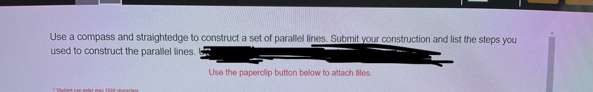 Use a compass and straightedge to construct a set of parallel lines. Submit your construction and list the steps you
used to construct the parallel lines.
Use the paperclip button below to attach files.
* Student can enter max 3500 characters
