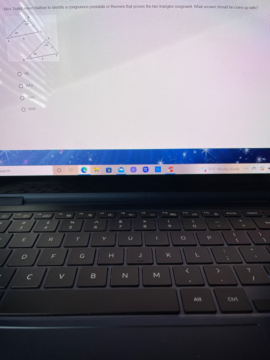 Miss Tavlor asked Nathan to identify a congruence postulate or theorem that proves the two triangles congruent. What answer should he come un with?
110
110
O HL
O AAS
O SAS
O ASA
75°F Mostly cloudy
cearch
F8
F10
F11
F12
F6
F7
F9
Prt Sc
Insert
F4
FS
....
&
%23
4
R
Y
U
D
F
K
C
V
Alt
Ctri
оооо
