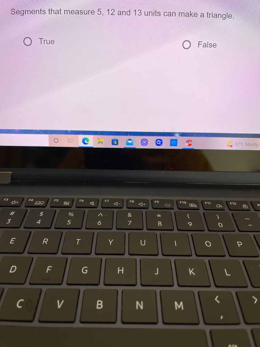 Segments that measure 5, 12 and 13 units can make a triangle.
O True
O False
82 F Mostly:
F4
F5
F6
F7
F8
F9
F10
F11
F12
P
23
2$
&
3
4
6
7
8
9.
E
R
T
Y
U
D
J
K
く
V
N
M
エ
ト
