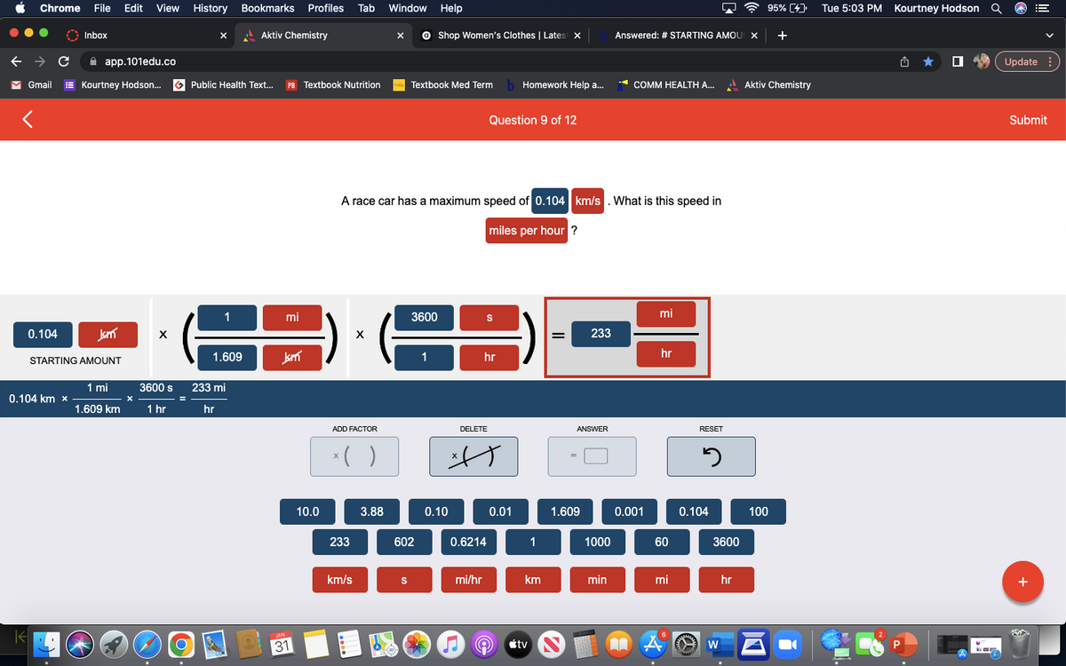 Chrome File Edit View History Bookmarks Profiles Tab Window Help
Aktiv Chemistry
← → C
✓ Gmail
0.104
K
0.104 km x
Inbox
app.101edu.co
Kourtney Hodson... Public Health Text... PB Textbook Nutrition
Jam
STARTING AMOUNT
1 mi
1.609 km
X
X
3600 s
1 hr
www
=
X
O
1
1.609
233 mi
hr
mi
Jam
JAN
31
10.0
ADD FACTOR
X
x( )
233
km/s
A race car has a maximum speed of 0.104 km/s. What is this speed in
miles per hour ?
3.88
ⒸShop Women's Clothes | Latest x
Textbook Med Term Homework Help a...
S
602
3600
1
0.10
DELETE
Question 9 of 12
hr
0.6214
mi/hr
S
A
0.01
9
1
km
tv
=
233
ANSWER
1.609
1000
min
SMROO
Answered: # STARTING AMOUI X +
COMM HEALTH A...
0.001
mi
hr
60
mi
A
ww
RESET
0.104
A
3
3600
W
95% [4]
hr
Aktiv Chemistry
100
Tue 5:03 PM Kourtney Hodson Q
P
Update:
Submit
+
NA