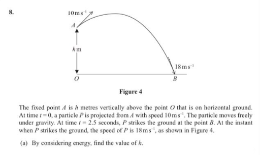 8.
10ms
A
hm
18 ms
B
Figure 4
The fixed point 4 is h metres vertically above the point O that is on horizontal ground.
At time t= 0, a particle Pis projected from A with speed 10ms. The particle moves freely
under gravity. At time t= 2.5 seconds, P strikes the ground at the point B. At the instant
when P strikes the ground, the speed of P is 18ms, as shown in Figure 4.
(a) By considering energy, find the value of h.
