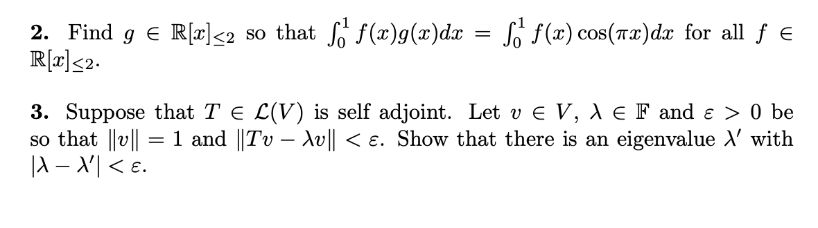 2. Find g € R[x]<2 so that f¹ f(x)g(x)dx = ſ¹ ƒ(x) cos(™x)dx for all ƒ €
R[x] ≤2.
3. Suppose that T = L(V) is self adjoint. Let v € V, λ = F and ɛ > 0 be
so that ||v|| = 1 and ||Tv − Xv|| < ɛ. Show that there is an eigenvalue \' with
|λ\ − \'| < ɛ.