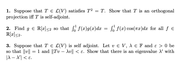 1. Suppose that T = L(V) satisfies T2 = T. Show that T is an orthogonal
projection iff T is self-adjoint.
2. Find g € R[r]<2 so that f f(x)g(x) dx = f f(x) cos(x)dx for all ƒ €
R[x] <2.
3. Suppose that T = L(V) is self adjoint. Let v € V, A € F and > 0 be
so that ||v|| = 1 and ||Tv - Av|| < E. Show that there is an eigenvalue X' with
|X-X'| <E.