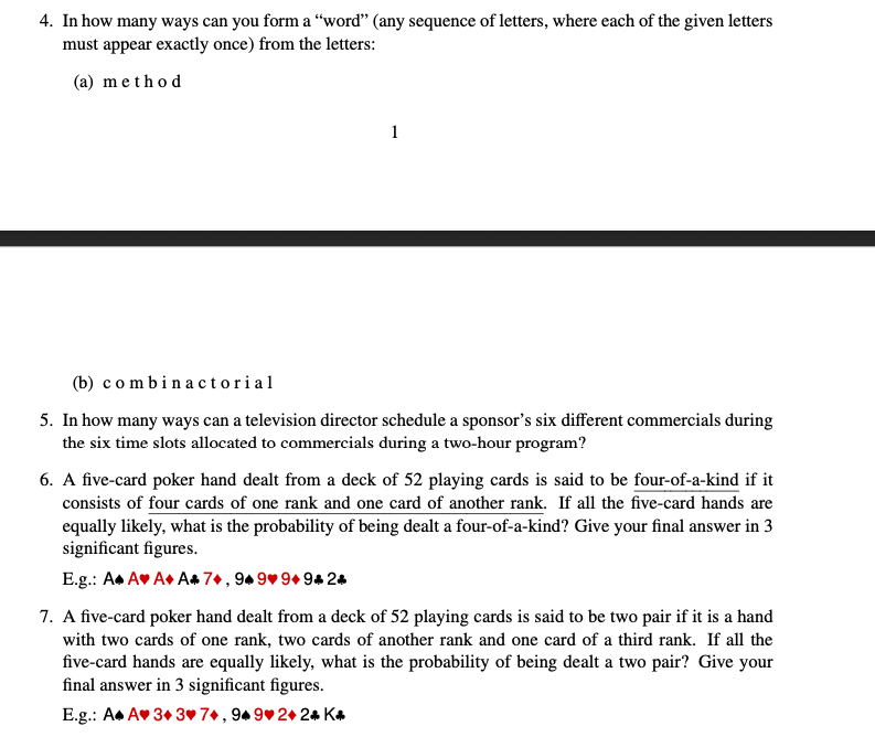 4. In how many ways can you form a "word" (any sequence of letters, where each of the given letters
must appear exactly once) from the letters:
(a) method
1
(b) combinactorial
5. In how many ways can a television director schedule a sponsor's six different commercials during
the six time slots allocated to commercials during a two-hour program?
6. A five-card poker hand dealt from a deck of 52 playing cards is said to be four-of-a-kind if it
consists of four cards of one rank and one card of another rank. If all the five-card hands are
equally likely, what is the probability of being dealt a four-of-a-kind? Give your final answer in 3
significant figures.
E.g.: A A A+ A+7+, 949 9+9+2+
7. A five-card poker hand dealt from a deck of 52 playing cards is said to be two pair if it is a hand
with two cards of one rank, two cards of another rank and one card of a third rank. If all the
five-card hands are equally likely, what is the probability of being dealt a two pair? Give your
final answer in 3 significant figures.
E.g.: A A❤ 3+3 7+, 94 9♥2+24 K