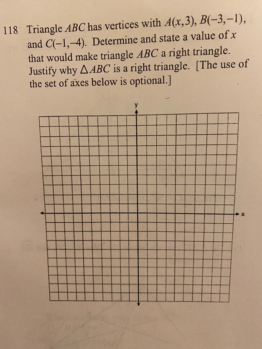 118 Triangle ABC has vertices with A(x,3), B(-3,-1),
and C(-1,-4). Determine and state a value of x
that would make triangle ABC a right triangle.
Justify why AABC is a right triangle. [The use of
the set of axes below is optional.]
