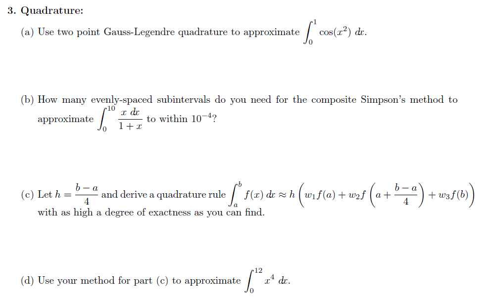 3. Quadrature:
(a) Use two point Gauss-Legendre quadrature to approximate
So
cos(x²) dr.
(b) How many evenly-spaced subintervals do you need for the composite Simpson's method to
10
approximate
x dr
6.⁰
to within 10-4?
1 + x
(c) Let h =
b-a
4
and derive a quadrature rule
• S" S(x) de 2 h (w₁5 (a) + w₂s (a + b = ") + w₁S (b)
4
with as high a degree of exactness as you can find.
(d) Use your method for part (c) to approximate
S²²
[1²
7.4
dr.