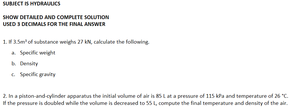 SUBJECT IS HYDRAULICS
SHOW DETAILED AND COMPLETE SOLUTION
USED 3 DECIMALS FOR THE FINAL ANSWER
1. If 3.5m3 of substance weighs 27 kN, calculate the following.
a. Specific weight
b. Density
c. Specific gravity
2. In a piston-and-cylinder apparatus the initial volume of air is 85 L at a pressure of 115 kPa and temperature of 26 °C.
If the pressure is doubled while the volume is decreased to 55 L, compute the final temperature and density of the air.
