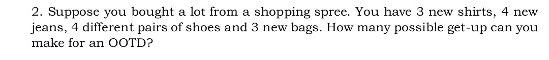 2. Suppose you bought a lot from a shopping spree. You have 3 new shirts, 4 new
jeans, 4 different pairs of shoes and 3 new bags. How many possible get-up can you
make for an OOTD?
