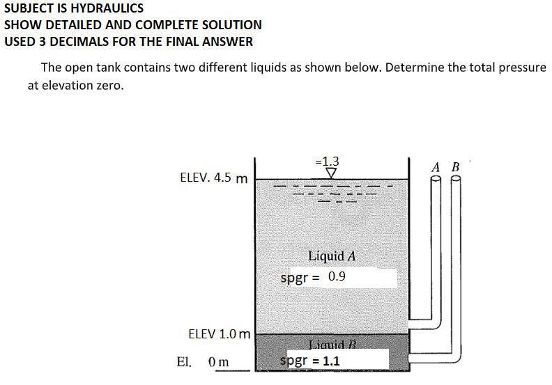 SUBJECT IS HYDRAULICS
SHOW DETAILED AND COMPLETE SOLUTION
USED 3 DECIMALS FOR THE FINAL ANSWER
The open tank contains two different liquids as shown below. Determine the total pressure
at elevation zero.
=1.3
A B
ELEV. 4.5 m
Liquid A
spgr = 0.9
ELEV 1.0 m
Liauid B
spgr = 1.1
El.
0m
%3D
