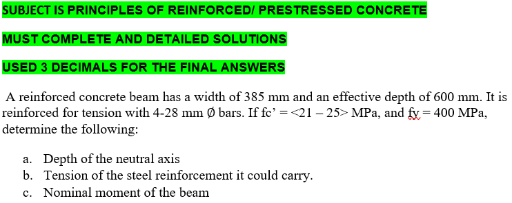 SUBJECT IS PRINCIPLES OF REINFORCED/ PRESTRESSED CONCRETE
MUST COMPLETE AND DETAILED SOLUTIONS
USED 3 DECIMALS FOR THE FINAL ANSWERS
A reinforced concrete beam has a width of 385 mm and an effective depth of 600 mm. It is
reinforced for tension with 4-28 mm Ø bars. If fc' = <21 – 25> MPa, and fy= 400 MPa,
determine the following:
a. Depth of the neutral axis
b. Tension of the steel reinforcement it could carry.
c. Nominal moment of the beam
