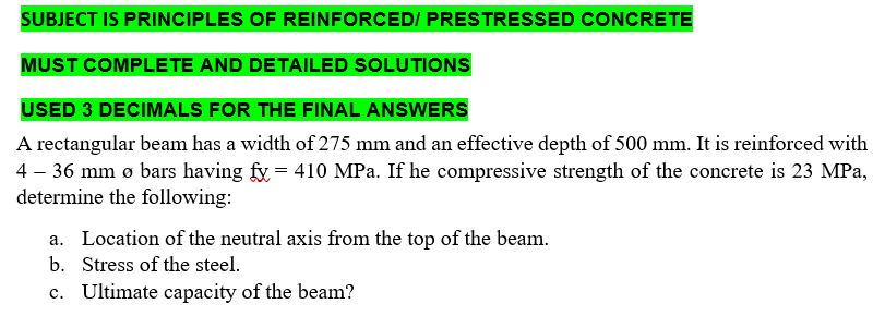 SUBJECT IS PRINCIPLES OF REINFORCED/ PRESTRESSED CONCRETE
MUST COMPLETE AND DETAILED SOLUTIONS
USED 3 DECIMALS FOR THE FINAL ANSWERS
A rectangular beam has a width of 275 mm and an effective depth of 500 mm. It is reinforced with
4 - 36 mm ø bars having fy = 410 MPa. If he compressive strength of the concrete is 23 MPa,
determine the following:
a. Location of the neutral axis from the top of the beam.
b. Stress of the steel.
c. Ultimate capacity of the beam?
