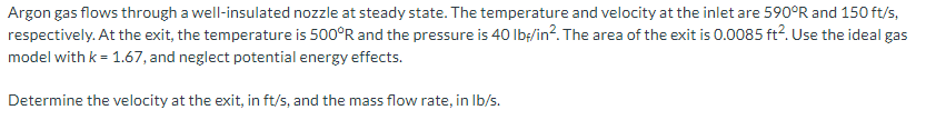 Argon gas flows through a well-insulated nozzle at steady state. The temperature and velocity at the inlet are 590°R and 150 ft/s,
respectively. At the exit, the temperature is 500°R and the pressure is 40 Ib;/in?. The area of the exit is 0.0085 ft2. Use the ideal gas
model with k = 1.67, and neglect potential energy effects.
Determine the velocity at the exit, in ft/s, and the mass flow rate, in Ib/s.
