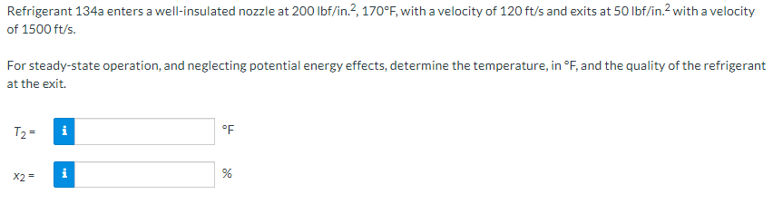 Refrigerant 134a enters a well-insulated nozzle at 200 Ibf/in.?, 170°F, with a velocity of 120 ft/s and exits at 50 Ibf/in.2 with a velocity
of 1500 ft/s.
For steady-state operation, and neglecting potential energy effects, determine the temperature, in °F, and the quality of the refrigerant
at the exit.
T2 =
i
°F
i
%
X2 =
