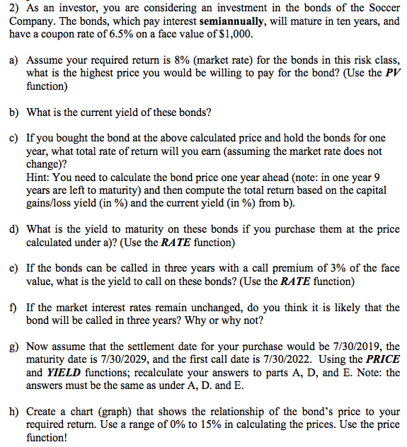 2) As an investor, you are considering an investment in the bonds of the Soccer
Company. The bonds, which pay interest semiannually, will mature in ten years, and
have a coupon rate of 6.5% on a face value of $1,000.
a) Assume your required return is 8% (market rate) for the bonds in this risk class,
what is the highest price you would be willing to pay for the bond? (Use the PV
function)
b) What is the current yield of these bonds?
c) If you bought the bond at the above calculated price and hold the bonds for one
year, what total rate of return will you earn (assuming the market rate does not
change)?
Hint: You need to calculate the bond price one year ahead (note: in one year 9
years are left to maturity) and then compute the total return based on the capital
gains/loss yield (in %) and the current yield (in %) from b).
d) What is the yield to maturity on these bonds if you purchase them at the price
calculated under a)? (Use the RATE function)
e) If the bonds can be called in three years with a call premium of 3% of the face
value, what is the yield to call on these bonds? (Use the RATE function)
f) If the market interest rates remain unchanged, do you think it is likely that the
bond will be called in three years? Why or why not?
g) Now assume that the settlement date for your purchase would be 7/30/2019, the
maturity date is 7/30/2029, and the first call date is 7/30/2022. Using the PRICE
and YIELD functions; recalculate your answers to parts A, D, and E. Note: the
answers must be the same as under A, D. and E.
h) Create a chart (graph) that shows the relationship of the bond's price to your
required return. Use a range of 0% to 15% in calculating the prices. Use the price
function!
