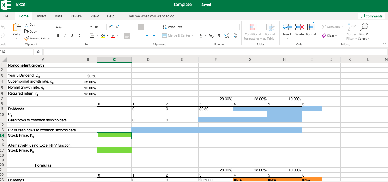 Excel
template - Saved
File
Home
Insert
Data
Review
View
Help
Tell me what you want to do
OComments
X Cut
Arial
v 10
v A* A"
ab wrap Text
S AutoSum v
A Copy
в IUD ab
E== E E E Merge & Center v
$ • % , 8 8
Paste
Conditional Format
Insert Delete Format
O Clear
Sort & Find &
S Format Painter
Formatting as Table v
Filter - Select v
Undo
Clipboard
Font
Alignment
Number
Tables
Cells
Editing
C14
fe
A
Н
K
M.
1 Nonconstant growth
3 Year 3 Dividend, D3
4 Supernormal growth rate, g,
5 Normal growth rate, g,
6 Required return, r,
$0.50
28.00%
10.00%
16.00%
28.00%
28.00%
10.00%
9.
Dividends
$0.50
10 Ps
11 Cash flows to common stockholders
12
13 PV of cash flows to common stockholders
14 Stock Price, P.
15
16 Alternatively, using Excel NPV function:
17 Stock Price, P.
18
19
20
Formulas
21
28.00%
28.00%
10.00%
22
3
4
#NIA
6.
23
nividends
In
$n 5000
#N/A
#NIA
