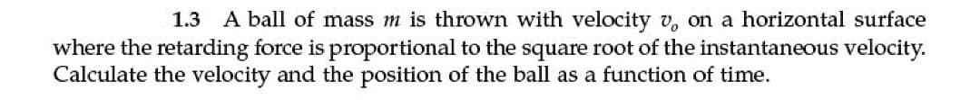 1.3 A ball of mass m is thrown with velocity v, on a horizontal surface
where the retarding force is proportional to the square root of the instantaneous velocity.
Calculate the velocity and the position of the ball as a function of time.
