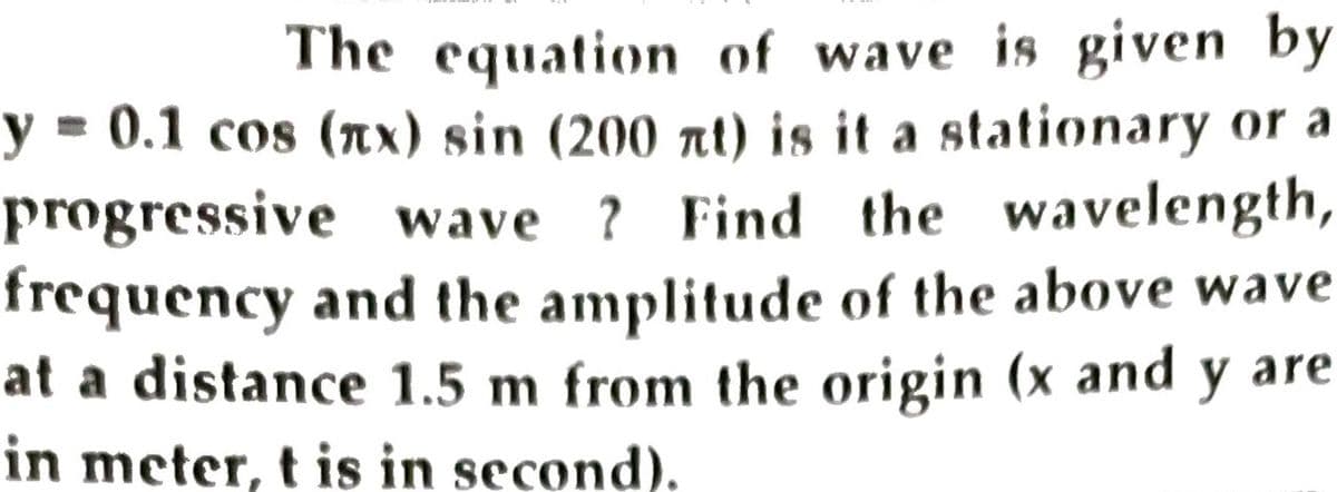 The equation of wave is given by
y = 0.1 cos (x) sin (200 at) is it a stationary or a
progressive wave ? Find the wavelength,
frequency and the amplitude of the above wave
at a distance 1.5 m from the origin (x and y are
in meter, t is in second).
%3D
