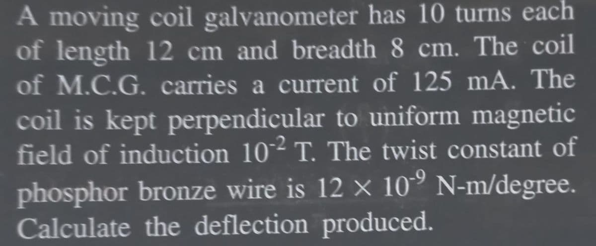 A moving coil galvanometer has 10 turns each
of length 12 cm and breadth 8 cm. The coil
of M.C.G. carries a current of 125 mA. The
coil is kept perpendicular to uniform magnetic
field of induction 10² T. The twist constant of
phosphor bronze wire is 12 × 10° N-m/degree.
Calculate the deflection produced.
