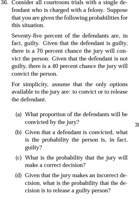 36. Consider all courtroom trials with a single de-
fendant who is charged with a felony. Suppose
that you are given the following probabilities for
this situation.
Seventy-five percent of the defendants are, in
fact, guilty. Given that the defendant is guilty,
there is a 70 percent chance the jury will con-
vict the person. Given that the defendant is not
guilty, there is a 40 percent chance the jury will
convict the person.
For simplicity, assume that the only options
available to the jury are: to convict or to release
the defendant.
(a) What proportion of the defendants will be
convicted by the jury?
38
(b) Given that a defendant is convicted, what
is the probability the person is, in fact,
guilty?
(c) What is the probability that the jury will
make a correct decision?
(d) Given that the jury makes an incorrect de-
cision, what is the probability that the de-
cision is to release a guilty person?
