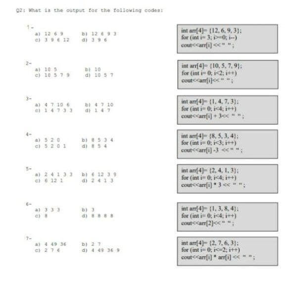 02: What is the output for the following codes:
1-
b) 12 € 9 3
d) 39 6
int arr(4)= (12, 6. 9, 3}:
for (int i= 3; p-0; i-)
a) 12 6 9
c) 39 6 12
cout<<arr[i) <<" ";
2-
a) 10 5
c) 10 5 79
b) 10
d) 10 5 7
int arrf4)= (10, 5, 7, 9};
for (int i- 0; i<2; i++)
cout<<amfi<<" ";
3-
a) 47 10 6
e) 14733
b) 47 10
d) 147
int arrf4)= [1, 4, 7,3):
for (int i= 0; i4; it+)
cout<<arrfi) + 3c< ";
b) e5 34
d) 8 5 4
int arr(4)- [8, 5. 3. 4);
for (int i- 0; i<3; it+)
cout<<arrfi) -3 << ";
a) 5 20
e) 5 201
a) 24133 b) € 12 3 9
e) 6 12 1
int an(4)= (2. 4, 1, 3):
for (int i- 0, i4; i++)
cout<<arr(i) * 3 <« * ";
d) 2413
a) 3 33
c) 8
b) 3
d) 8 888
int arr[4)= {1, 3, 8, 4);
for (int i- 0; i4; i++)
cout<<ar(2)<<" :
7-
aj 4 49 36
c) 276
b) 27
a) 4 49 36 9
int arr[4)= (2, 7, 6, 3);
for (int i- 0; i-2; itt)
cout<<arrfi] * arrfi]« *
