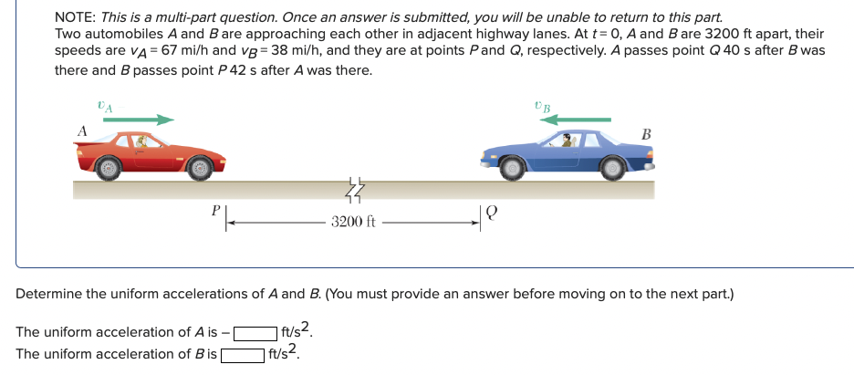 NOTE: This is a multi-part question. Once an answer is submitted, you will be unable to return to this part.
Two automobiles A and Bare approaching each other in adjacent highway lanes. At t= 0, A and B are 3200 ft apart, their
speeds are vA = 67 mi/h and vg = 38 mi/h, and they are at points Pand Q, respectively. A passes point Q 40 s after B was
there and B passes point P 42 s after A was there.
VA
A
B
3200 ft
Determine the uniform accelerations of A and B. (You must provide an answer before moving on to the next part.)
The uniform acceleration of A is -
| ft/s2.
The uniform acceleration of Bis D
