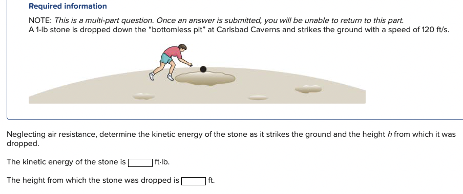 Required information
NOTE: This is a multi-part question. Once an answer is submitted, you will be unable to return to this part.
A 1-lb stone is dropped down the "“bottomless pit" at Carlsbad Caverns and strikes the ground with a speed of 120 ft/s.
Neglecting air resistance, determine the kinetic energy of the stone as it strikes the ground and the height h from which it was
dropped.
The kinetic energy of the stone is
|ft-lb.
The height from which the stone was dropped is
ft.
