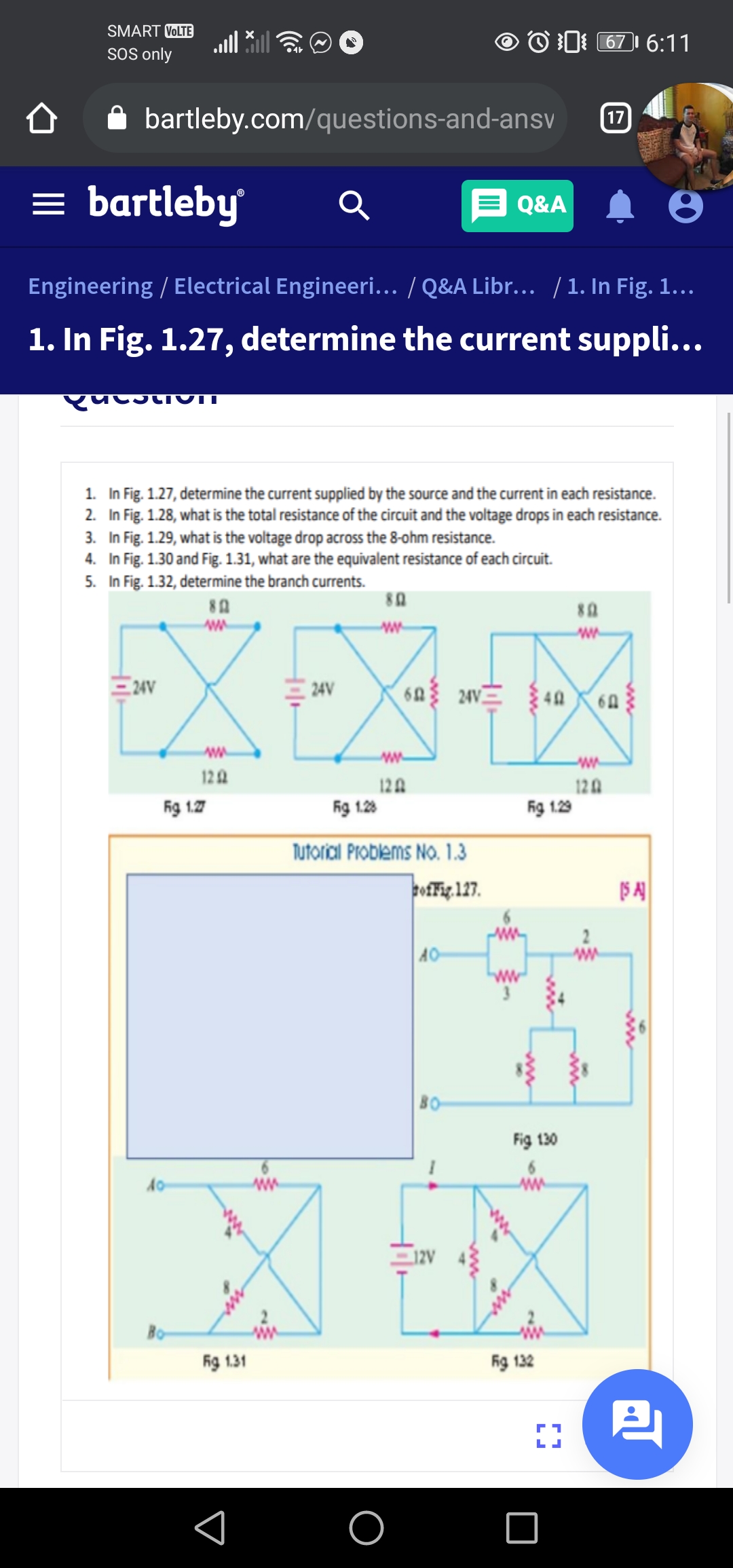 SMART VOLTE
O 0 67 6:11
SOS only
bartleby.com/questions-and-ansv
17
= bartleby
Q&A
Engineering / Electrical Engineeri... / Q&A Libr... /1. In Fig. 1...
1. In Fig. 1.27, determine the current suppli...
1. In Fig. 1.27, determine the current supplied by the source and the current in each resistance.
2. In Fig. 1.28, what is the total resistance of the circuit and the voltage drops in each resistance.
3. In Fig. 1.29, what is the voltage drop across the 8-ohm resistance.
4. In Fig. 1.30 and Fig. 1.31, what are the equivalent resistance of each circuit.
5. In Fig. 1.32, determine the branch currents.
80
EXEX-
24V
ww
122
12A
12A
ig 1.7
Rg 1.28
ig 1.29
Tutoricil Problems No. 1.3
pofFig. 127.
AO
80
Fig 130
Fg 131
ig 132
ww
ww
