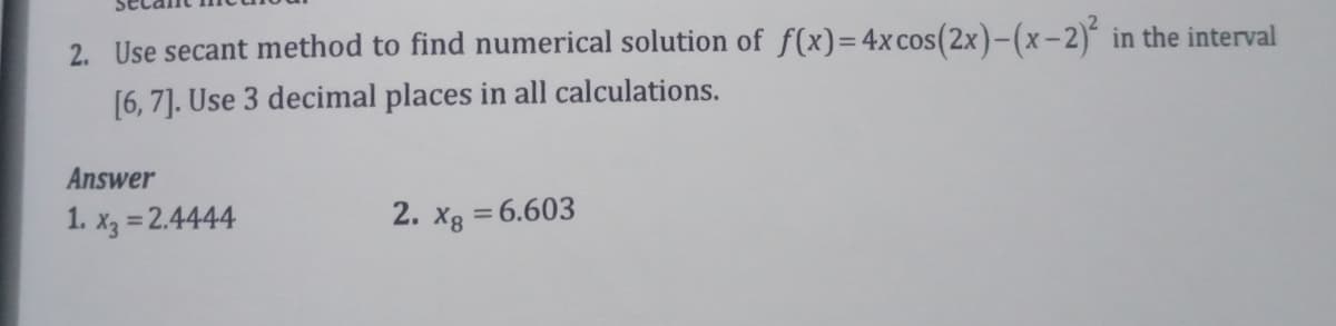 2. Use secant method to find numerical solution of f(x)=4xcos(2x)-(x-2)´ in the interval
[6, 7]. Use 3 decimal places in all calculations.
Answer
1. x3 = 2.4444
2. xg = 6.603
