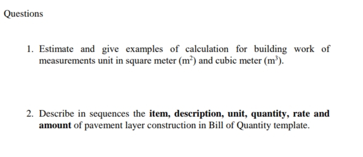 Questions
1. Estimate and give examples of calculation for building work of
measurements unit in square meter (m²) and cubic meter (m³).
2. Describe in sequences the item, description, unit, quantity, rate and
amount of pavement layer construction in Bill of Quantity template.
