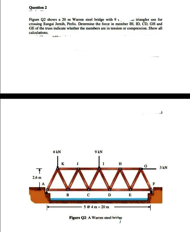 Question 2
-a triangles use for
Figure Q2 shows a 20 m Warren steel bridge with 9
crossing Sungai Jernih, Perlis. Determine the force in member IH, ID, ČD, GH and
GE of the truss indicate whether the members are in tension or compression. Show all
calculations.
6 kN
9 kN
K J
H
3 kN
2.6 m
F
в с
D
E
5 @ 4 m = 20 m
Figure Q2: A Warren steel bridge
