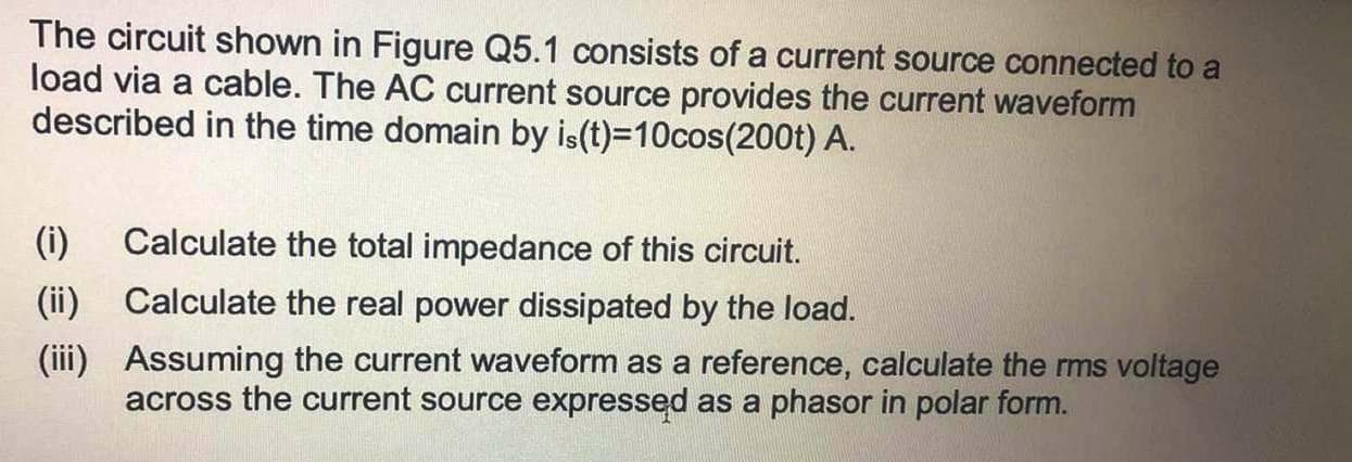 The circuit shown in Figure Q5.1 consists of a current source connected to a
load via a cable. The AC current source provides the current waveform
described in the time domain by is(t)=10cos(200t) A.
(i)
Calculate the total impedance of this circuit.
(ii)
Calculate the real power dissipated by the load.
(ii)
Assuming the current waveform as a reference, calculate the rms voltage
across the current source expressed as a phasor in polar form.
