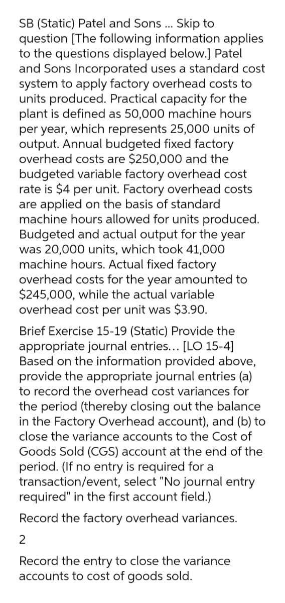 SB (Static) Patel and Sons ... Skip to
question [The following information applies
to the questions displayed below.] Patel
and Sons Incorporated uses a standard cost
system to apply factory overhead costs to
units produced. Practical capacity for the
plant is defined as 50,000 machine hours
per year, which represents 25,000 units of
output. Annual budgeted fixed factory
overhead costs are $250,000 and the
budgeted variable factory overhead cost
rate is $4 per unit. Factory overhead costs
are applied on the basis of standard
machine hours allowed for units produced.
Budgeted and actual output for the year
was 20,000 units, which took 41,000
machine hours. Actual fixed factory
overhead costs for the year amounted to
$245,000, while the actual variable
overhead cost per unit was $3.90.
Brief Exercise 15-19 (Static) Provide the
appropriate journal entries... [LO 15-4]
Based on the information provided above,
provide the appropriate journal entries (a)
to record the overhead cost variances for
the period (thereby closing out the balance
in the Factory Overhead account), and (b) to
close the variance accounts to the Cost of
Goods Sold (CGS) account at the end of the
period. (If no entry is required for a
transaction/event, select "No journal entry
required" in the first account field.)
Record the factory overhead variances.
Record the entry to close the variance
accounts to cost of goods sold.
