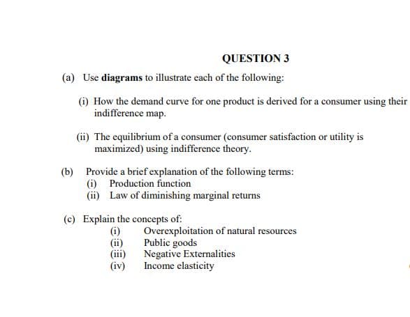 QUESTION 3
(a) Use diagrams to illustrate each of the following:
(i) How the demand curve for one product is derived for a consumer using their
indifference map.
(ii) The equilibrium of a consumer (consumer satisfaction or utility is
maximized) using indifference theory.
(b) Provide a brief explanation of the following terms:
(i) Production function
(ii) Law of diminishing marginal returns
(c) Explain the concepts of:
(i)
(ii)
(iii)
(iv)
Overexploitation of natural resources
Public goods
Negative Externalities
Income elasticity
