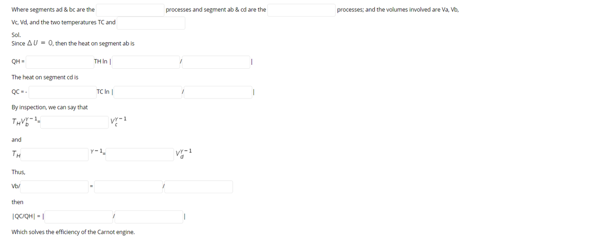 Where segments ad & bc are the
processes and segment ab & cd are the
processes; and the volumes involved are Va, Vb,
Vc, Vd, and the two temperatures TC and
Sol.
Since AU = 0, then the heat on segment ab is
QH =
TH I |
The heat on segment cd is
QC = -
TC In |
By inspection, we can say that
THV-
and
TH
Y-1_
Vr-1
Thus,
Vb/
then
|QC/QH| = ||
Which solves the efficiency of the Carnot engine.
