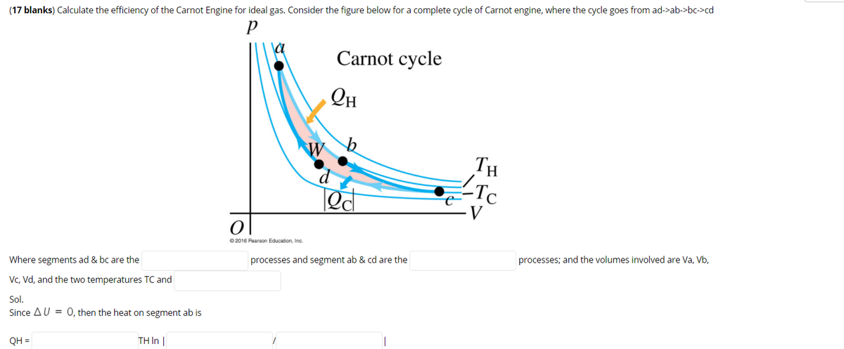 (17 blanks) Calculate the efficiency of the Carnot Engine for ideal gas. Consider the figure below for a complete cycle of Carnot engine, where the cycle goes from ad->ab->bc->cd
Carnot cycle
Он
TH
Tc
© 2016 Pearson Education, Inc.
processes; and the volumes involved are Va, Vb,
processes and segment ab & cd are the
Where segments ad & bc are the
Vc, Vd, and the two temperatures TC and
Sol.
Since AU = 0, then the heat on segment ab is
TH In |
QH =
