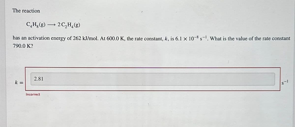 The reaction
CHg (g)2C₂H₂(g)
has an activation energy of 262 kJ/mol. At 600.0 K, the rate constant, k, is 6.1 x 10-8 s-¹. What is the value of the rate constant
790.0 K?
k =
2.81
Incorrect
S-1