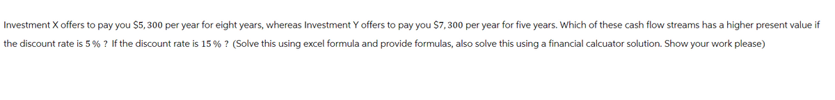 Investment X offers to pay you $5,300 per year for eight years, whereas Investment Y offers to pay you $7,300 per year for five years. Which of these cash flow streams has a higher present value if
the discount rate is 5% ? If the discount rate is 15% ? (Solve this using excel formula and provide formulas, also solve this using a financial calcuator solution. Show your work please)