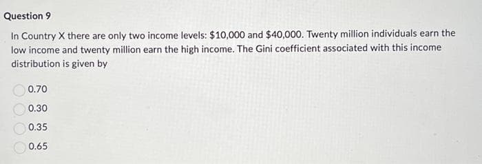 Question 9
In Country X there are only two income levels: $10,000 and $40,000. Twenty million individuals earn the
low income and twenty million earn the high income. The Gini coefficient associated with this income
distribution is given by
0.70
0.30
0.35
0.65