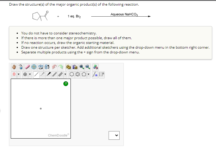 Draw the structure(s) of the major organic product(s) of the following reaction.
Aqueous NaHCO3
+
• You do not have to consider stereochemistry.
If there is more than one major product possible, draw all of them.
•
If no reaction occurs, draw the organic starting material.
****
1 eq. Br₂
Draw one structure per sketcher. Add additional sketchers using the drop-down menu in the bottom right corner.
Separate multiple products using the + sign from the drop-down menu.
8
ChemDoodle
Sn [F