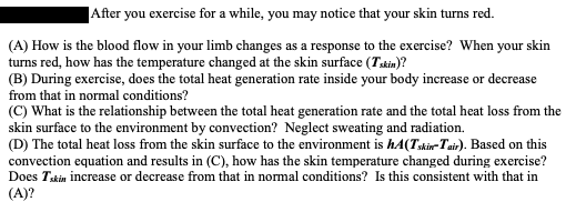 After you exercise for a while, you may notice that your skin turns red.
(A) How is the blood flow in your limb changes as a response to the exercise? When your skin
turns red, how has the temperature changed at the skin surface (Tskin)?
(B) During exercise, does the total heat generation rate inside your body increase or decrease
from that in normal conditions?
(C) What is the relationship between the total heat generation rate and the total heat loss from the
skin surface to the environment by convection? Neglect sweating and radiation.
(D) The total heat loss from the skin surface to the environment is hA(Tskir-Tair). Based on this
convection equation and results in (C), how has the skin temperature changed during exercise?
Does Tskin increase or decrease from that in normal conditions? Is this consistent with that in
(A)?