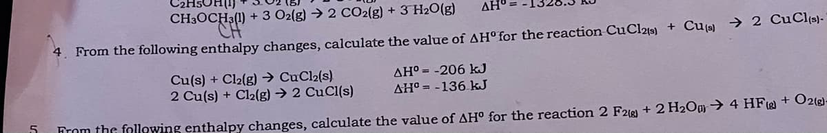 C2H5OH(1)
CH3OCH3(1) + 3 O2(g) → 2 CO2(g) + 3 H2O(g)
ΔΗ
4. From the following enthalpy changes, calculate the value of AH° for the reaction CuCl%s) + Cu(9) → 2 CuClis)-
Cu(s) + Cl2(g) → CuCl2(s)
2 Cu(s) + Cl2(g) → 2 CuCl(s)
AH° = -206 kJ
AH° = -136 kJ
5
From the following enthalpy changes, calculate the value of AH° for the reaction 2 F26) + 2 H2Ou→ 4 HF@ + O2g)-
