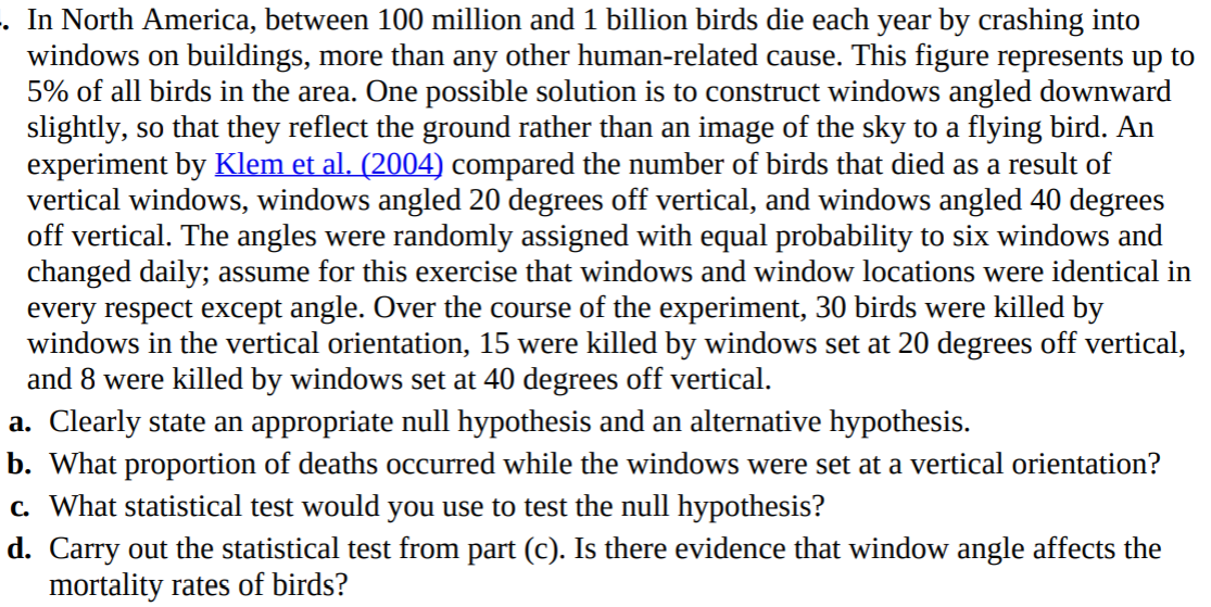 In North America, between 100 million and 1 billion birds die each year by crashing into
windows on buildings, more than any other human-related cause. This figure represents up to
5% of all birds in the area. One possible solution is to construct windows angled downward
slightly, so that they reflect the ground rather than an image of the sky to a flying bird. An
experiment by Klem et al. (2004) compared the number of birds that died as a result of
vertical windows, windows angled 20 degrees off vertical, and windows angled 40 degrees
off vertical. The angles were randomly assigned with equal probability to six windows and
changed daily; assume for this exercise that windows and window locations were identical in
every respect except angle. Over the course of the experiment, 30 birds were killed by
windows in the vertical orientation, 15 were killed by windows set at 20 degrees off vertical,
and 8 were killed by windows set at 40 degrees off vertical.
. Clearly state an appropriate null hypothesis and an alternative hypothesis.
. What proportion of deaths occurred while the windows were set at a vertical orientation?
. What statistical test would you use to test the null hypothesis?
. Carry out the statistical test from part (c). Is there evidence that window angle affects the
mortality rates of birds?
