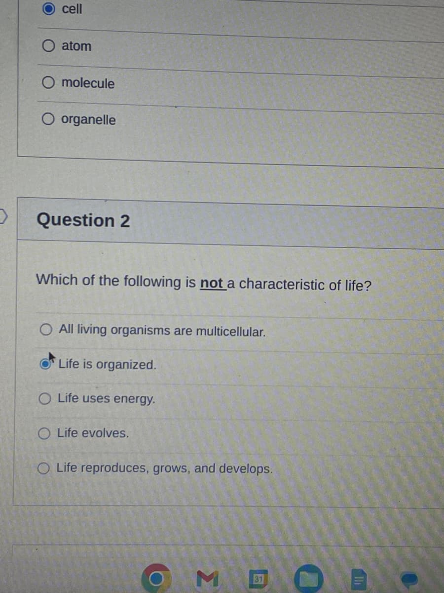 cell
atom
O molecule
organelle
Question 2
Which of the following is not a characteristic of life?
O All living organisms are multicellular.
Life is organized.
O Life uses energy.
O
O Life reproduces, grows, and develops.
evolves.
O
MB
₁