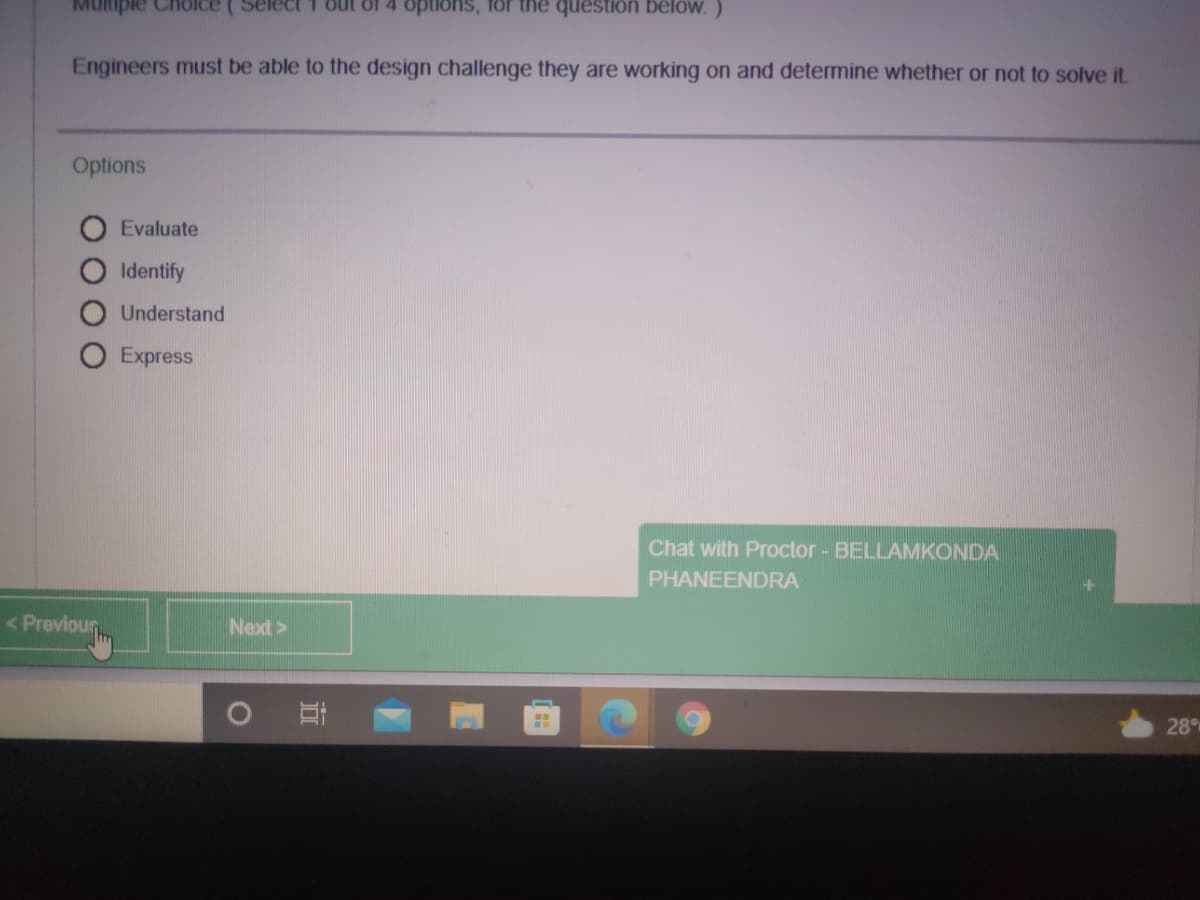 MUlmple Cholce
Select 1 out of 4 options, for the question below.)
Engineers must be able to the design challenge they are working on and determine whether or not to solve it.
Options
Evaluate
Identify
Understand
O Express
Chat with Proctor - BELLAMKONDA
PHANEENDRA
< Previour
Next>
28
近
