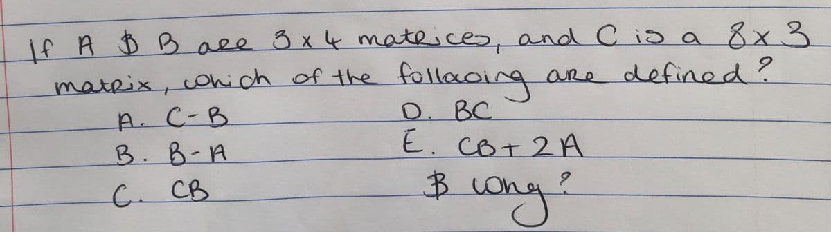 if A D B ace 8x4 mateices, and C ia a 8x3
mateix, cohi ch of the follacing are defined?
D. BC
E. CO+2A
A. C-B
B. B-A
Bohe
wony?
C.CB
